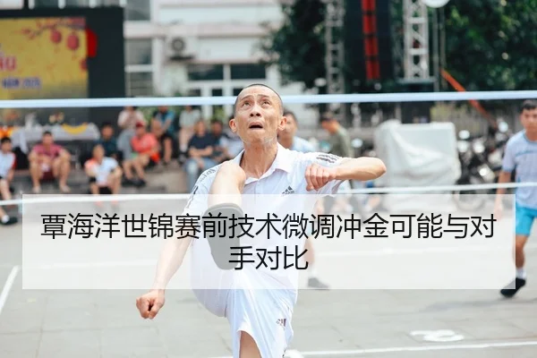 覃海洋世锦赛前技术微调冲金可能与对手对比